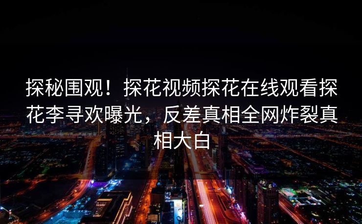 探秘围观！探花视频探花在线观看探花李寻欢曝光，反差真相全网炸裂真相大白