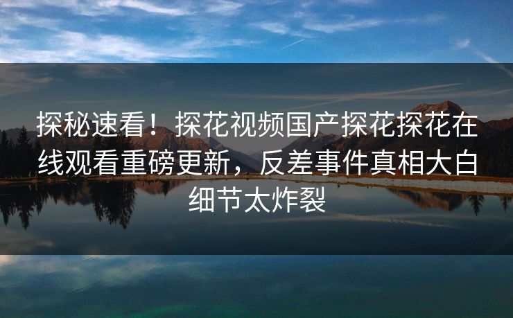 探秘速看！探花视频国产探花探花在线观看重磅更新，反差事件真相大白细节太炸裂