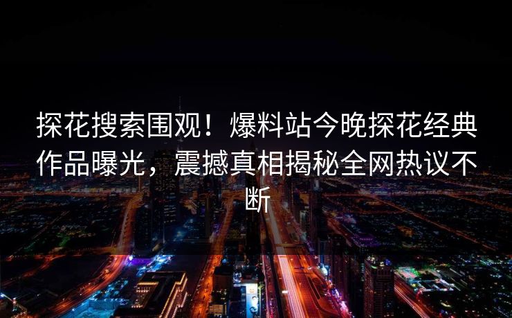 探花搜索围观！爆料站今晚探花经典作品曝光，震撼真相揭秘全网热议不断  第1张