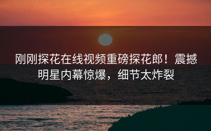刚刚探花在线视频重磅探花郎！震撼明星内幕惊爆，细节太炸裂  第1张