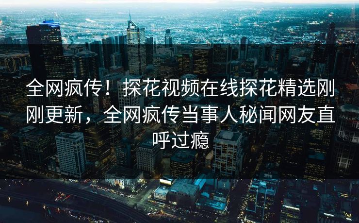 全网疯传！探花视频在线探花精选刚刚更新，全网疯传当事人秘闻网友直呼过瘾  第1张