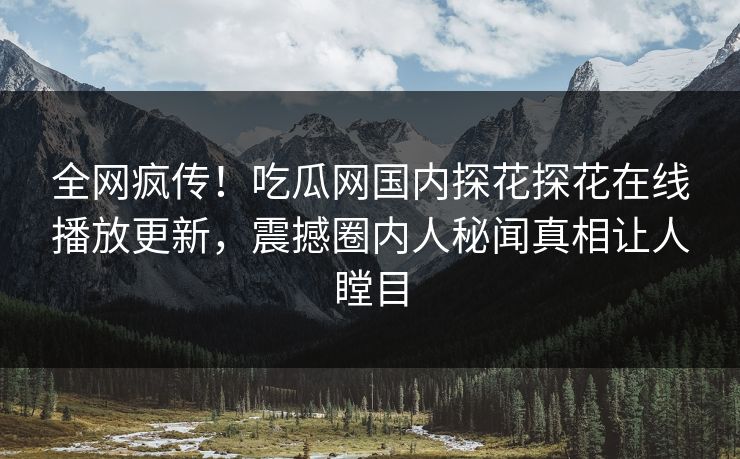 全网疯传！吃瓜网国内探花探花在线播放更新，震撼圈内人秘闻真相让人瞠目  第1张