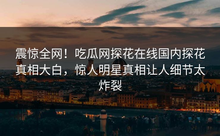 震惊全网！吃瓜网探花在线国内探花真相大白，惊人明星真相让人细节太炸裂  第1张