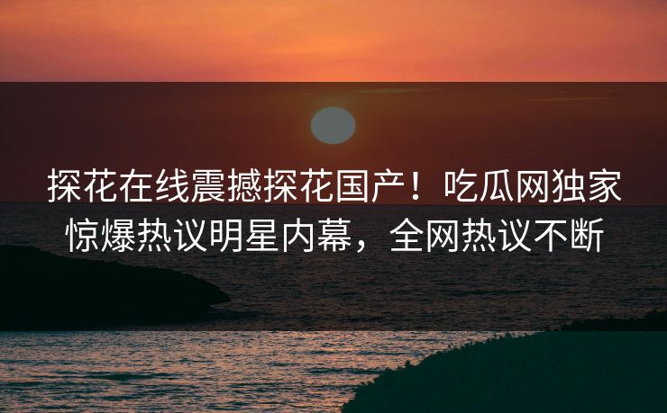 探花在线震撼探花国产！吃瓜网独家惊爆热议明星内幕，全网热议不断  第1张