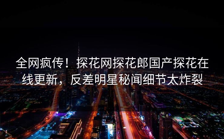 全网疯传！探花网探花郎国产探花在线更新，反差明星秘闻细节太炸裂  第1张