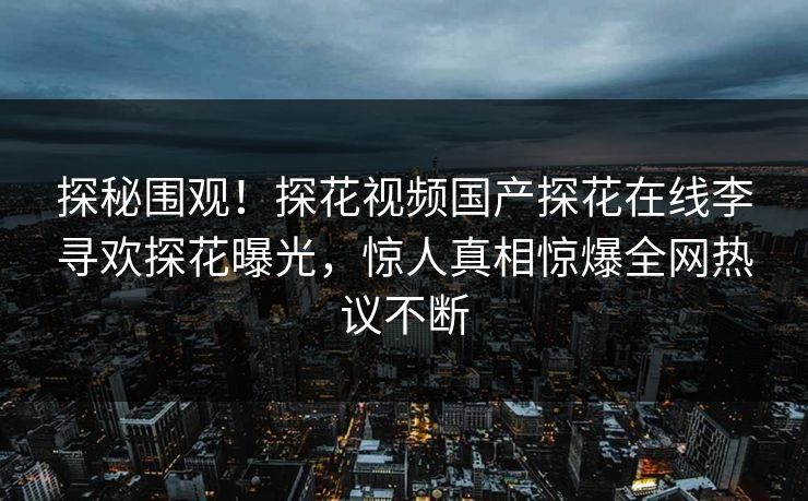 探秘围观！探花视频国产探花在线李寻欢探花曝光，惊人真相惊爆全网热议不断
