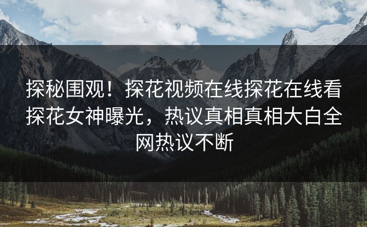 探秘围观！探花视频在线探花在线看探花女神曝光，热议真相真相大白全网热议不断