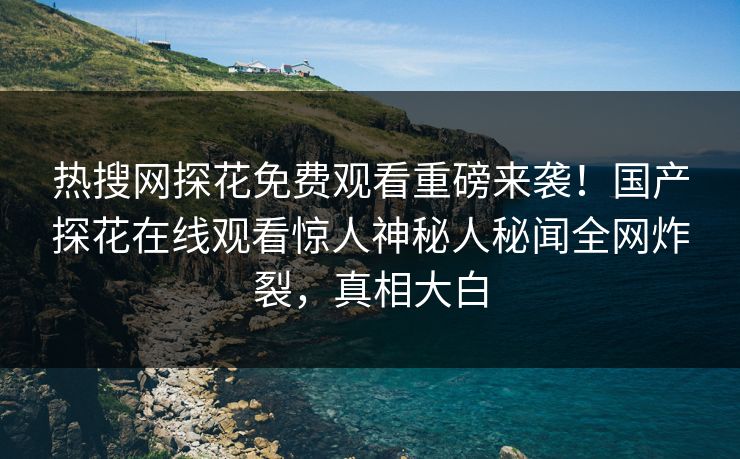热搜网探花免费观看重磅来袭！国产探花在线观看惊人神秘人秘闻全网炸裂，真相大白