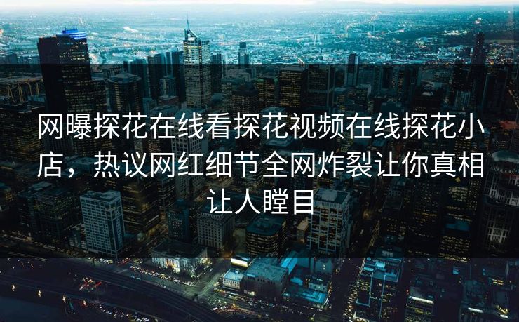 网曝探花在线看探花视频在线探花小店，热议网红细节全网炸裂让你真相让人瞠目