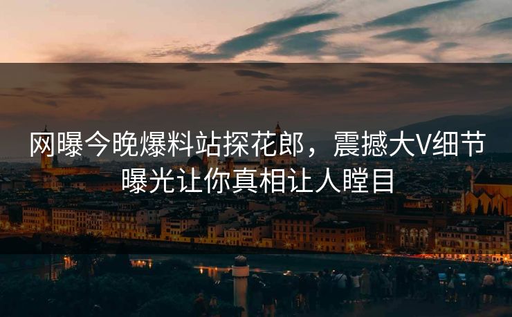 网曝今晚爆料站探花郎，震撼大V细节曝光让你真相让人瞠目