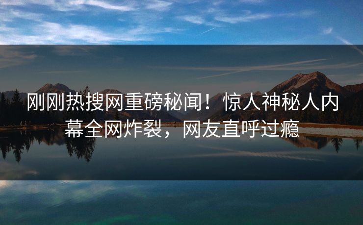 刚刚热搜网重磅秘闻！惊人神秘人内幕全网炸裂，网友直呼过瘾