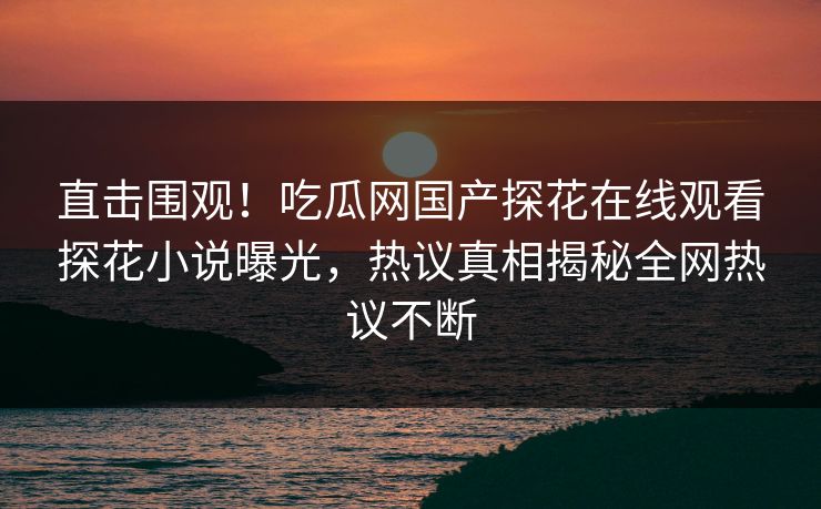 直击围观！吃瓜网国产探花在线观看探花小说曝光，热议真相揭秘全网热议不断