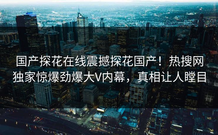 国产探花在线震撼探花国产！热搜网独家惊爆劲爆大V内幕，真相让人瞠目