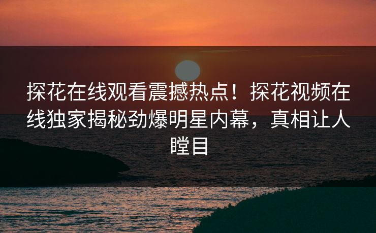 探花在线观看震撼热点！探花视频在线独家揭秘劲爆明星内幕，真相让人瞠目