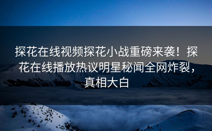 探花在线视频探花小战重磅来袭！探花在线播放热议明星秘闻全网炸裂，真相大白