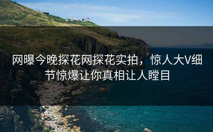 网曝今晚探花网探花实拍，惊人大V细节惊爆让你真相让人瞠目