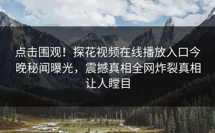 点击围观！探花视频在线播放入口今晚秘闻曝光，震撼真相全网炸裂真相让人瞠目
