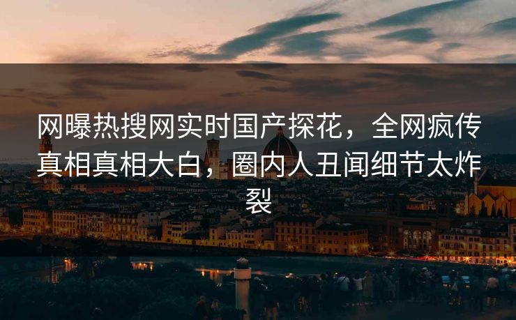 网曝热搜网实时国产探花，全网疯传真相真相大白，圈内人丑闻细节太炸裂