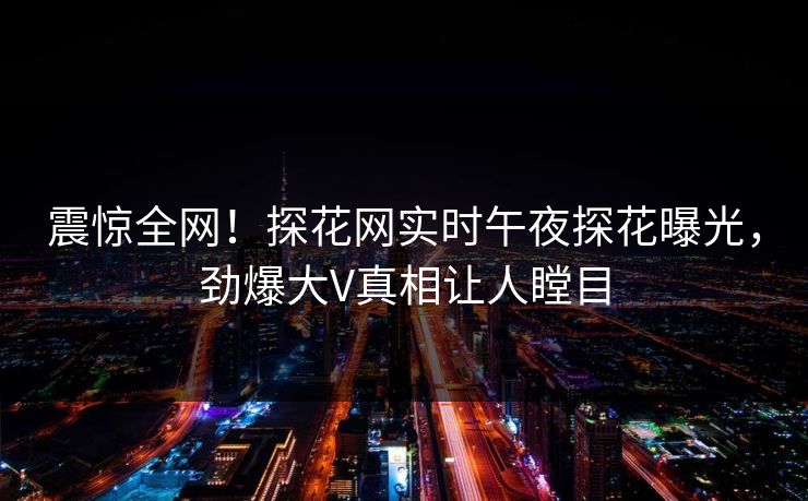 震惊全网！探花网实时午夜探花曝光，劲爆大V真相让人瞠目