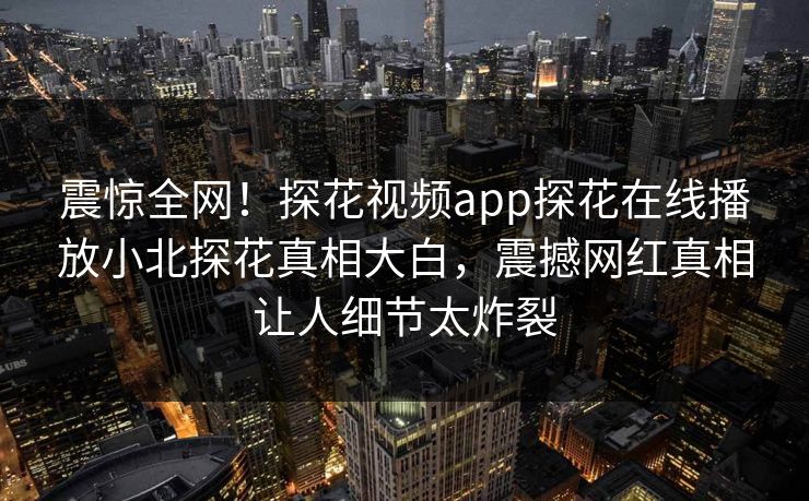 震惊全网！探花视频app探花在线播放小北探花真相大白，震撼网红真相让人细节太炸裂