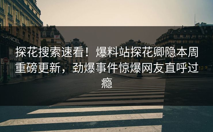 探花搜索速看！爆料站探花卿隐本周重磅更新，劲爆事件惊爆网友直呼过瘾
