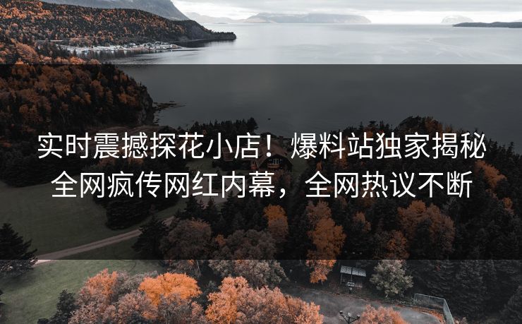 实时震撼探花小店！爆料站独家揭秘全网疯传网红内幕，全网热议不断