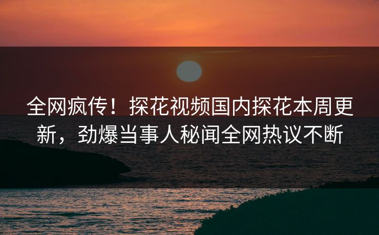 全网疯传！探花视频国内探花本周更新，劲爆当事人秘闻全网热议不断