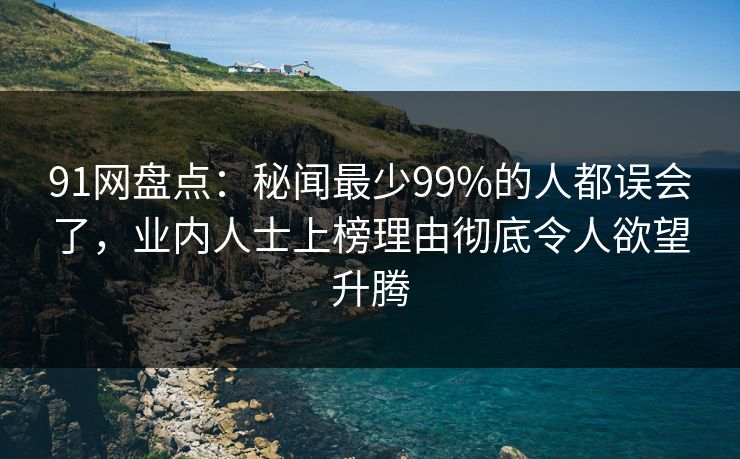 91网盘点：秘闻最少99%的人都误会了，业内人士上榜理由彻底令人欲望升腾