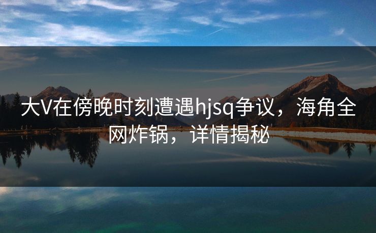 大V在傍晚时刻遭遇hjsq争议，海角全网炸锅，详情揭秘  第1张