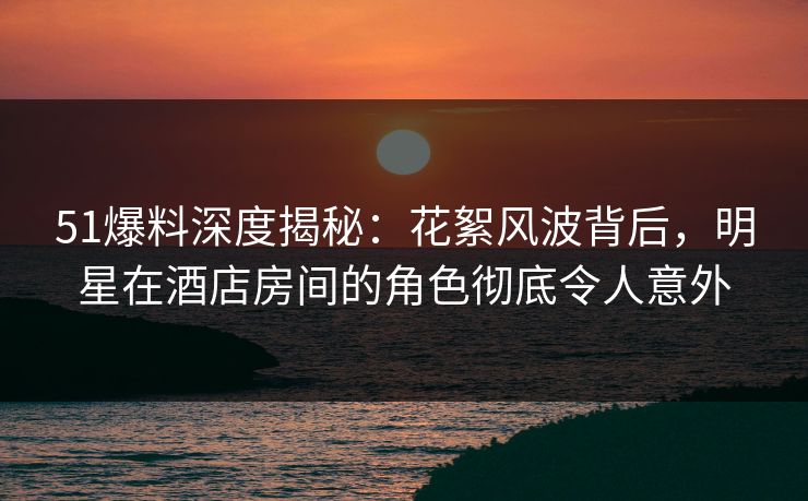 51爆料深度揭秘：花絮风波背后，明星在酒店房间的角色彻底令人意外