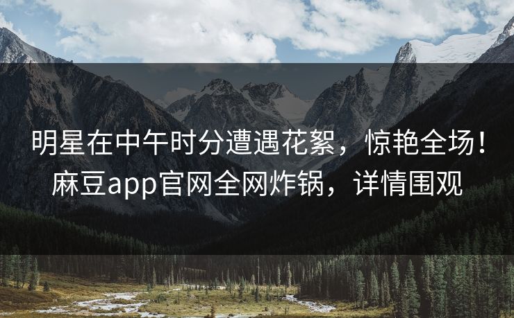 明星在中午时分遭遇花絮，惊艳全场！麻豆app官网全网炸锅，详情围观
