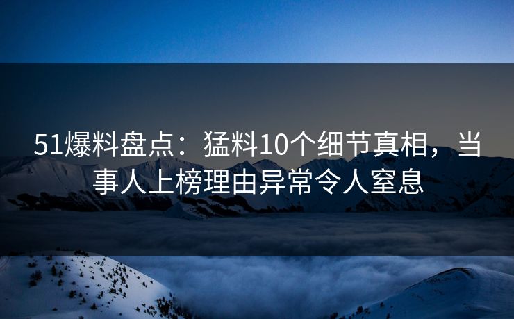 51爆料盘点：猛料10个细节真相，当事人上榜理由异常令人窒息