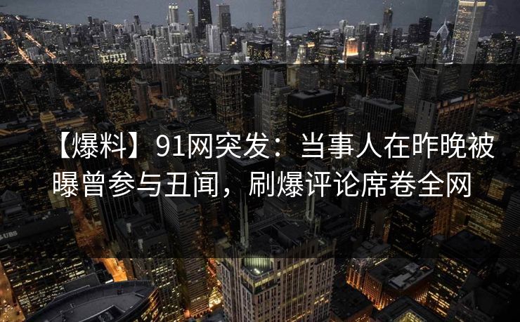 【爆料】91网突发：当事人在昨晚被曝曾参与丑闻，刷爆评论席卷全网