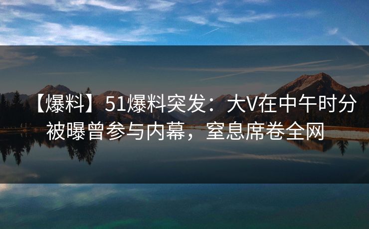 【爆料】51爆料突发：大V在中午时分被曝曾参与内幕，窒息席卷全网