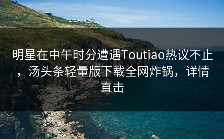 明星在中午时分遭遇Toutiao热议不止，汤头条轻量版下载全网炸锅，详情直击