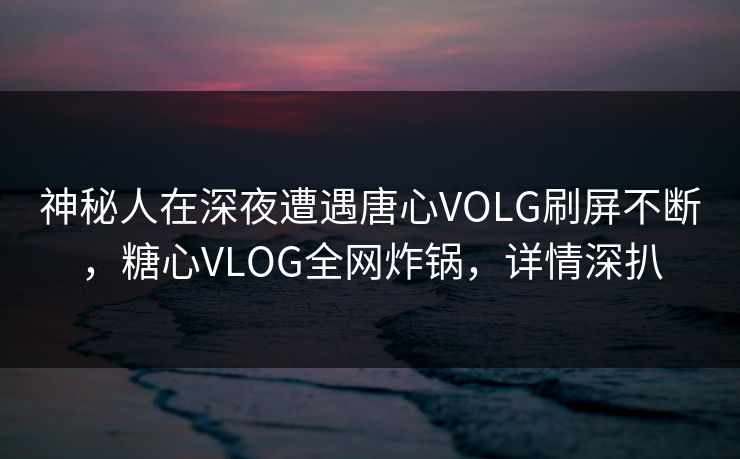 神秘人在深夜遭遇唐心VOLG刷屏不断，糖心VLOG全网炸锅，详情深扒