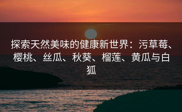 探索天然美味的健康新世界：污草莓、樱桃、丝瓜、秋葵、榴莲、黄瓜与白狐  第1张