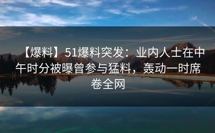 【爆料】51爆料突发：业内人士在中午时分被曝曾参与猛料，轰动一时席卷全网  第1张
