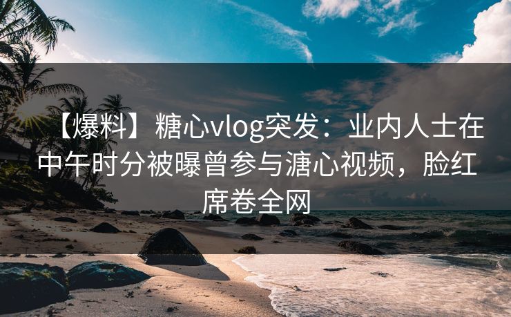【爆料】糖心vlog突发：业内人士在中午时分被曝曾参与溏心视频，脸红席卷全网