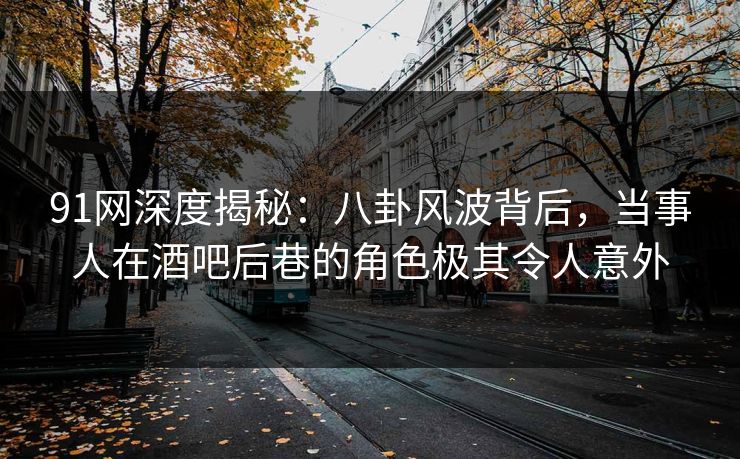 91网深度揭秘：八卦风波背后，当事人在酒吧后巷的角色极其令人意外
