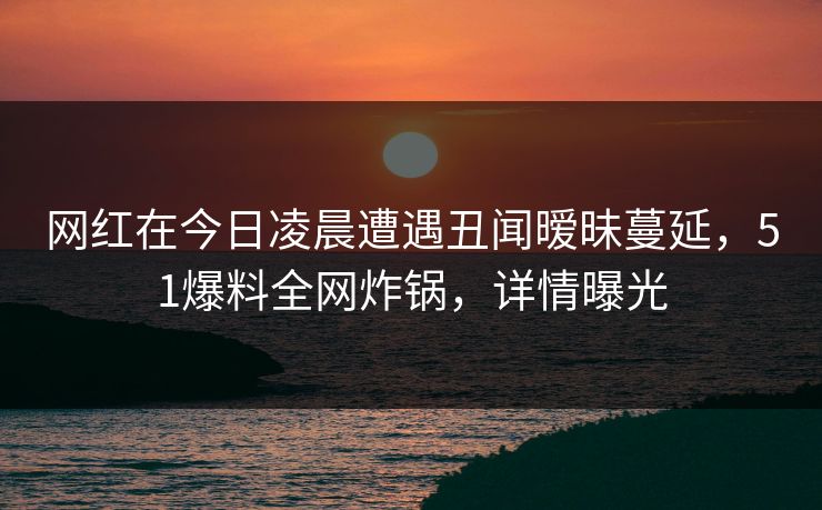网红在今日凌晨遭遇丑闻暧昧蔓延，51爆料全网炸锅，详情曝光