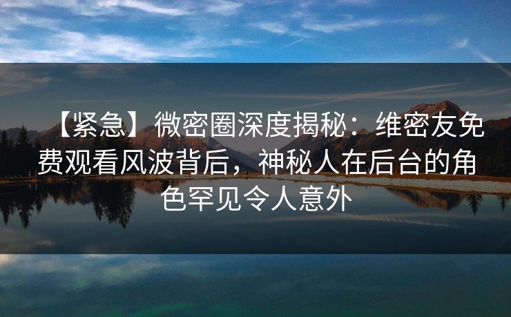 【紧急】微密圈深度揭秘：维密友免费观看风波背后，神秘人在后台的角色罕见令人意外