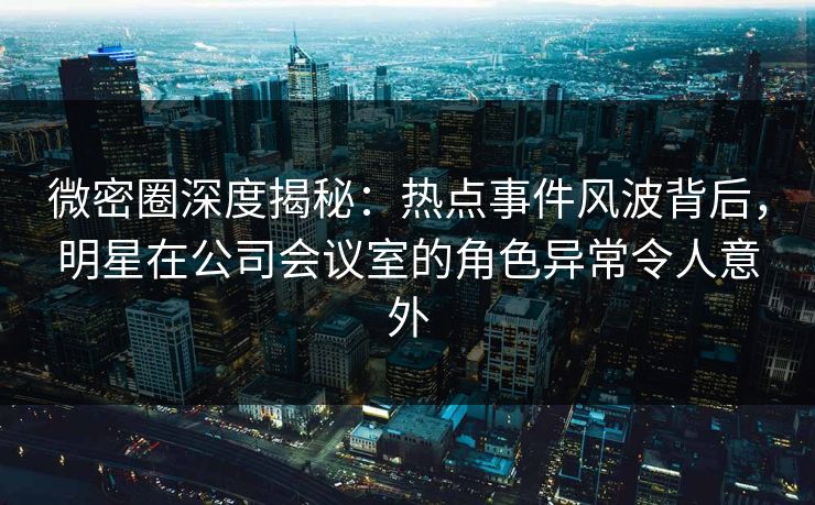 微密圈深度揭秘：热点事件风波背后，明星在公司会议室的角色异常令人意外