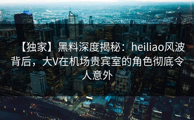 【独家】黑料深度揭秘：heiliao风波背后，大V在机场贵宾室的角色彻底令人意外