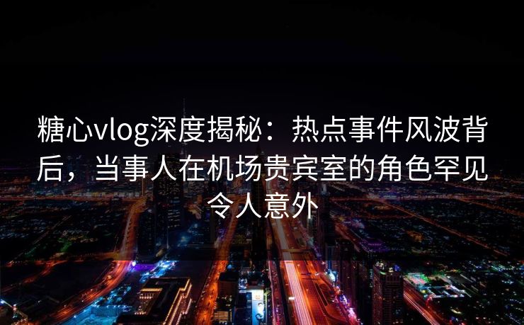 糖心vlog深度揭秘：热点事件风波背后，当事人在机场贵宾室的角色罕见令人意外