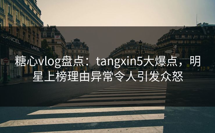 糖心vlog盘点：tangxin5大爆点，明星上榜理由异常令人引发众怒