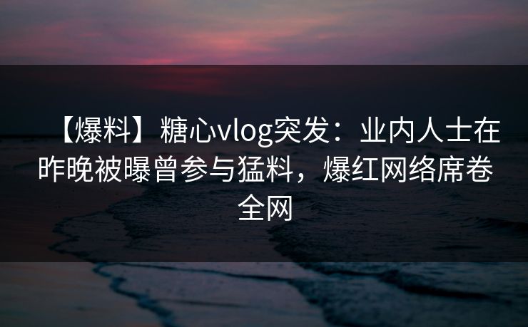【爆料】糖心vlog突发：业内人士在昨晚被曝曾参与猛料，爆红网络席卷全网