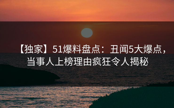 【独家】51爆料盘点：丑闻5大爆点，当事人上榜理由疯狂令人揭秘