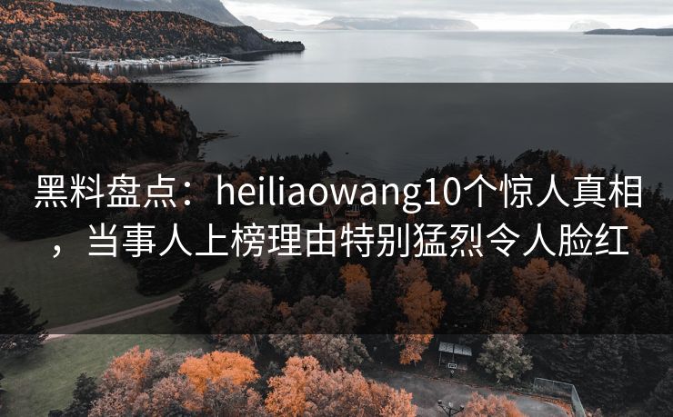 黑料盘点：heiliaowang10个惊人真相，当事人上榜理由特别猛烈令人脸红