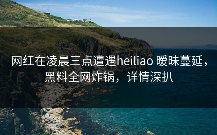 网红在凌晨三点遭遇heiliao 暧昧蔓延，黑料全网炸锅，详情深扒